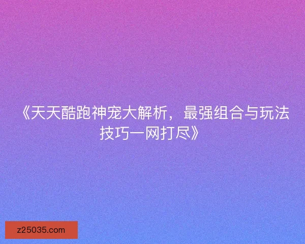 《天天酷跑神宠大解析，最强组合与玩法技巧一网打尽》