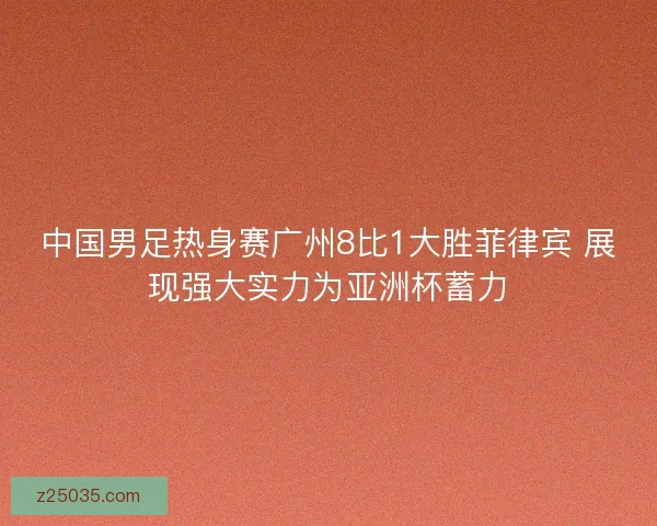 中国男足热身赛广州8比1大胜菲律宾 展现强大实力为亚洲杯蓄力